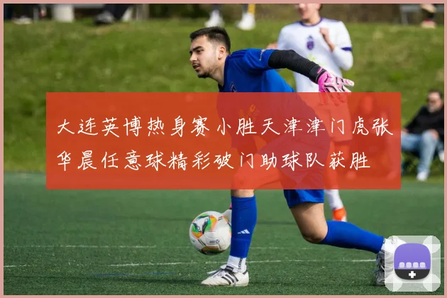 大连英博热身赛小胜天津津门虎张华晨任意球精彩破门助球队获胜