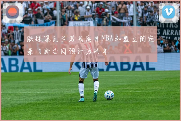 欧媒曝瓦兰若或离开NBA加盟立陶宛豪门新合同预计为两年