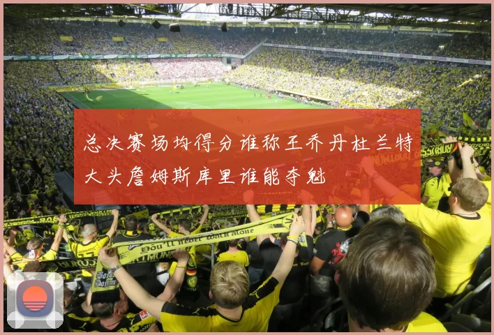 总决赛场均得分谁称王乔丹杜兰特大头詹姆斯库里谁能夺魁