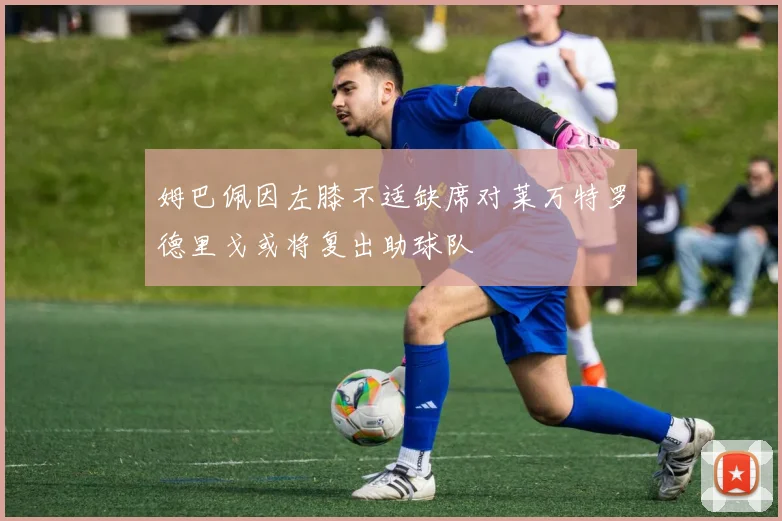 姆巴佩因左膝不适缺席对莱万特罗德里戈或将复出助球队