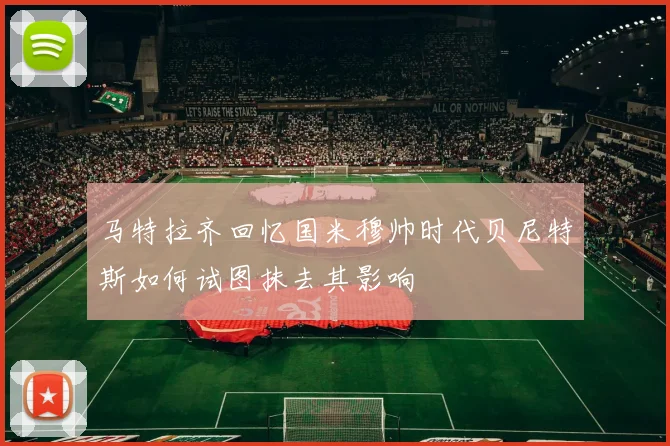 马特拉齐回忆国米穆帅时代贝尼特斯如何试图抹去其影响