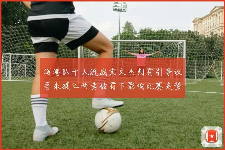 海港队十人迎战宋文杰判罚引争议吾米提江两黄被罚下影响比赛走势