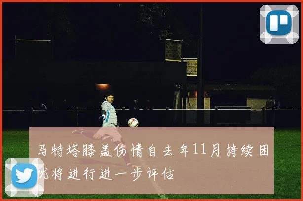 马特塔膝盖伤情自去年11月持续困扰将进行进一步评估