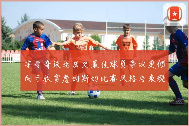 字母哥谈论历史最佳球员争议更倾向于欣赏詹姆斯的比赛风格与表现