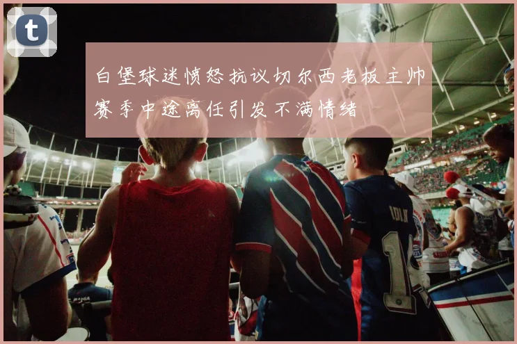 白堡球迷愤怒抗议切尔西老板主帅赛季中途离任引发不满情绪