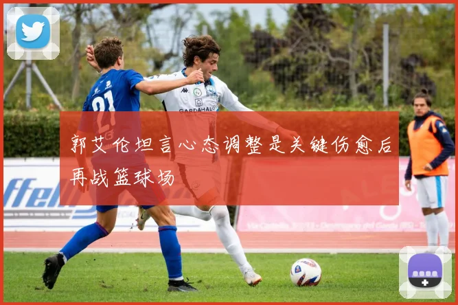 郭艾伦坦言心态调整是关键伤愈后再战篮球场