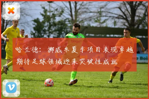 哈兰德：挪威冬夏季项目表现卓越期待足球领域迎来突破性成就