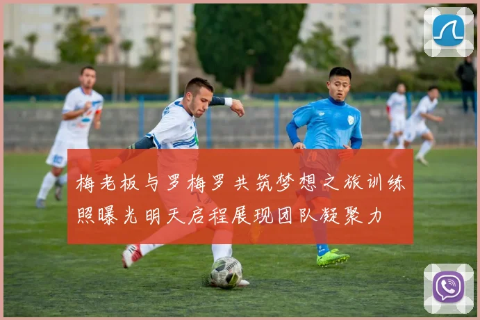 梅老板与罗梅罗共筑梦想之旅训练照曝光明天启程展现团队凝聚力