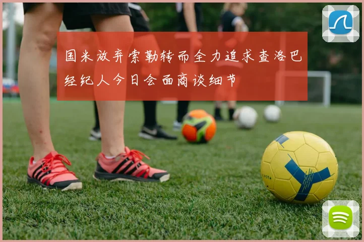 国米放弃索勒转而全力追求查洛巴经纪人今日会面商谈细节
