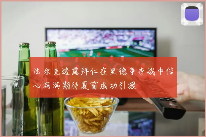 法尔克透露拜仁在里德争夺战中信心满满期待夏窗成功引援