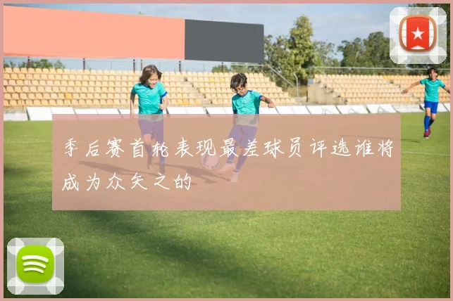 季后赛首轮表现最差球员评选谁将成为众矢之的