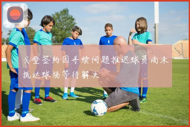 戈登签约因手续问题推迟球员尚未抵达球场等待解决