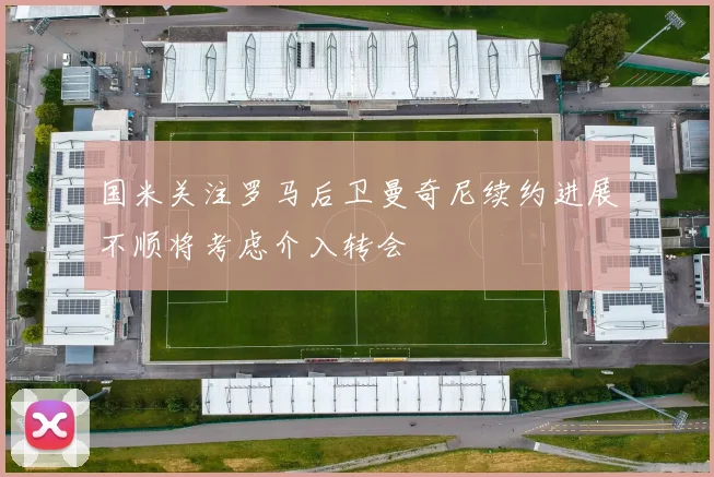 国米关注罗马后卫曼奇尼续约进展不顺将考虑介入转会