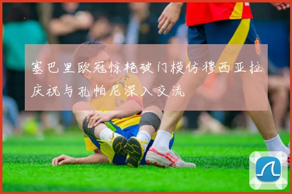 塞巴里欧冠惊艳破门模仿穆西亚拉庆祝与孔帕尼深入交流