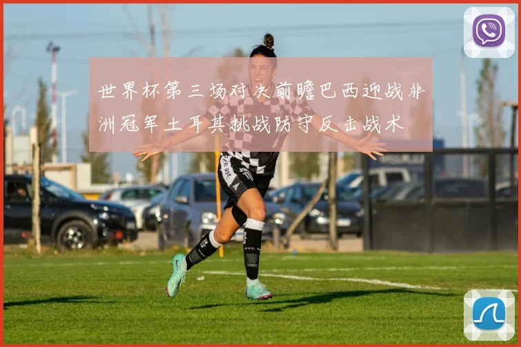 世界杯第三场对决前瞻巴西迎战非洲冠军土耳其挑战防守反击战术